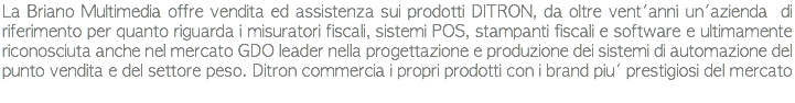 La Briano Multimedia offre vendita ed assistenza sui prodotti DITRON, da oltre vent'anni un'azienda di riferimento per quanto riguarda i misuratori fiscali, sistemi POS, stampanti fiscali e software e ultimamente riconosciuta anche nel mercato GDO leader nella progettazione e produzione dei sistemi di automazione del punto vendita e del settore peso. Ditron commercia i propri prodotti con i brand piu' prestigiosi del mercato