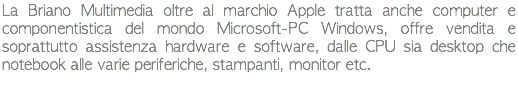 La Briano Multimedia oltre al marchio Apple tratta anche computer e componentistica del mondo Microsoft-PC Windows, offre vendita e soprattutto assistenza hardware e software, dalle CPU sia desktop che notebook alle varie periferiche, stampanti, monitor etc.