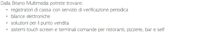 Dalla Briano Multimedia potrete trovare: registratori di cassa con servizio di verificazione periodica bilance elettroniche soluzioni per il punto vendita sistemi touch screen e terminali comande per ristoranti, pizzerie, bar e self